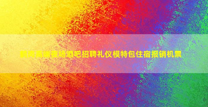 鹤岗高端夜场酒吧招聘礼仪模特包住宿报销机票